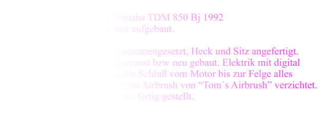 as Girliebike Herhalten musste hier eine Yamaha TDM 850 Bj 1992 Komplett zerlegt wurde sie neu aufgebaut. Der Tank aus Einzelplatten zusammengesetzt, Heck und Sitz angefertigt.Lampe, Lenker und Gabel angepasst bzw neu gebaut. Elektrik mit digital Minitacho ausgestattet. Und zum Schlu vom Motor bis zur Felge alles lackieren lassen und nicht auf den Airbrush von Toms Airbrush verzichtet. So wurde das Bike in 4 Monaten fertig gestellt.